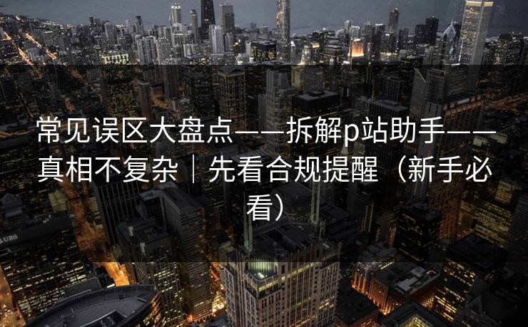 常见误区大盘点——拆解p站助手——真相不复杂｜先看合规提醒（新手必看）
