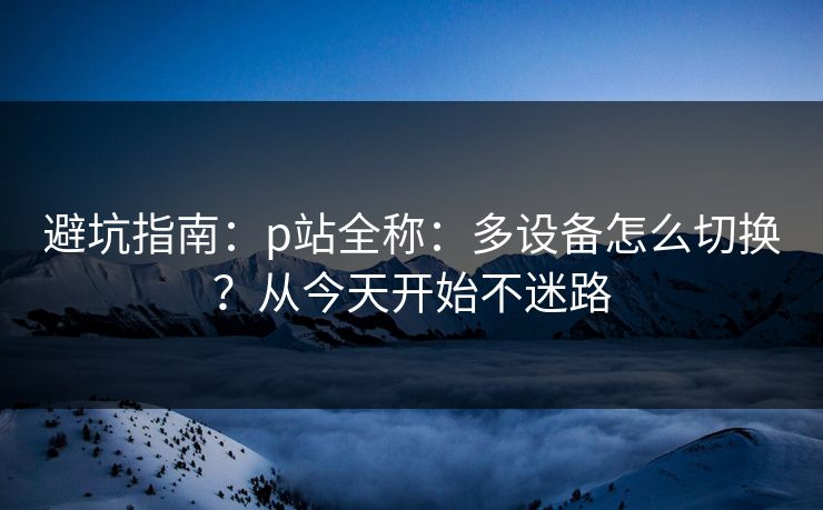 避坑指南：p站全称：多设备怎么切换？从今天开始不迷路