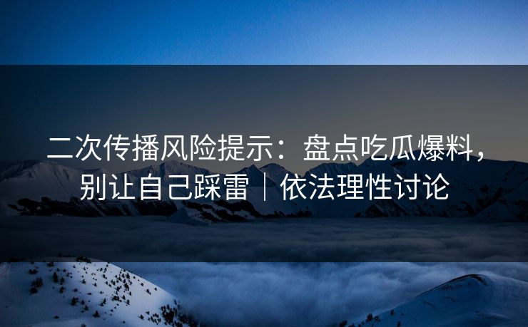 二次传播风险提示：盘点吃瓜爆料，别让自己踩雷｜依法理性讨论