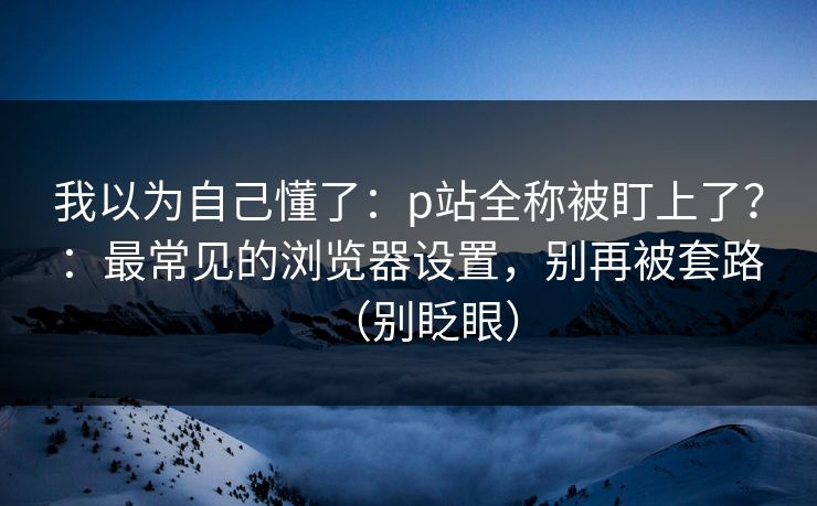 我以为自己懂了：p站全称被盯上了？：最常见的浏览器设置，别再被套路（别眨眼）