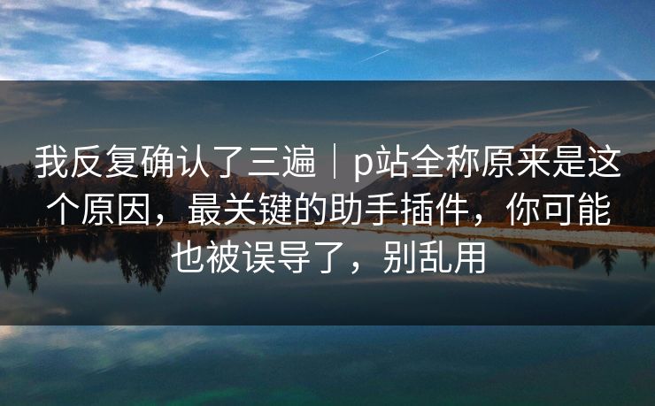 我反复确认了三遍｜p站全称原来是这个原因，最关键的助手插件，你可能也被误导了，别乱用