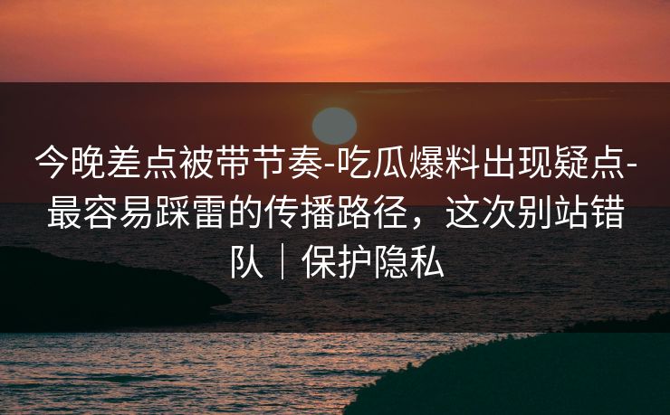 今晚差点被带节奏-吃瓜爆料出现疑点-最容易踩雷的传播路径，这次别站错队｜保护隐私