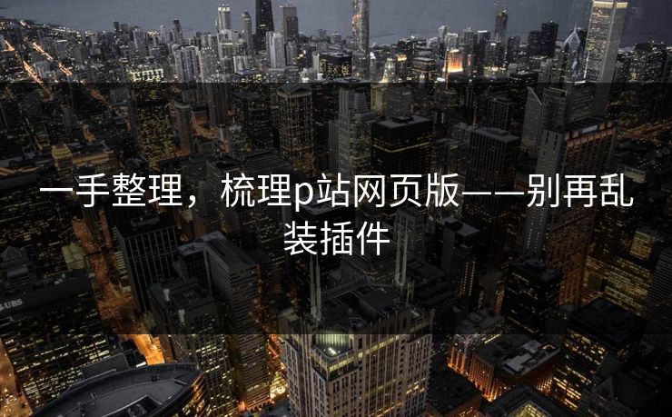 一手整理，梳理p站网页版——别再乱装插件