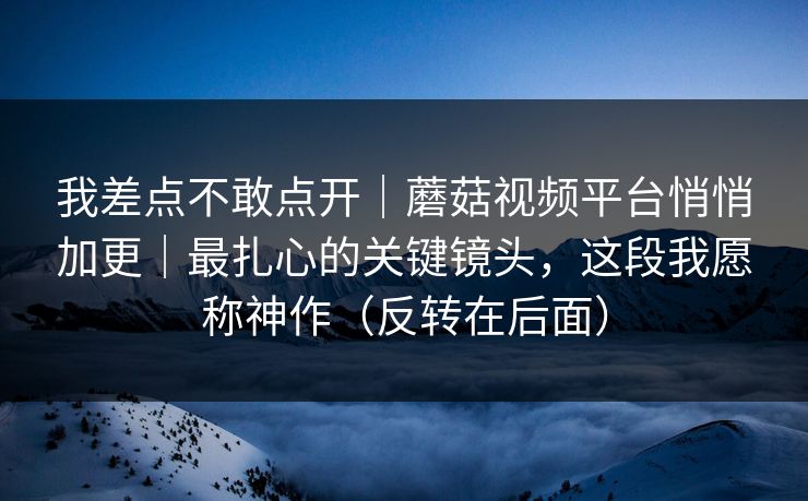 我差点不敢点开｜蘑菇视频平台悄悄加更｜最扎心的关键镜头，这段我愿称神作（反转在后面）