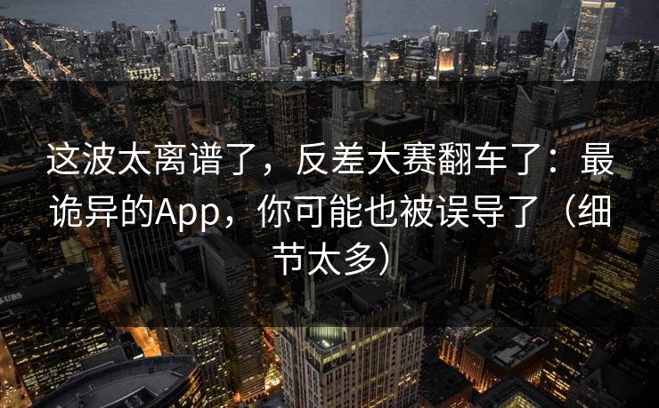 这波太离谱了，反差大赛翻车了：最诡异的App，你可能也被误导了（细节太多）