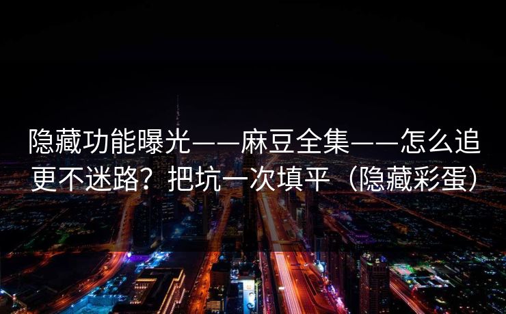 隐藏功能曝光——麻豆全集——怎么追更不迷路？把坑一次填平（隐藏彩蛋）