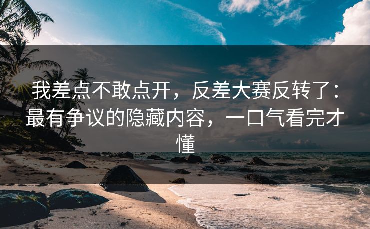 我差点不敢点开，反差大赛反转了：最有争议的隐藏内容，一口气看完才懂