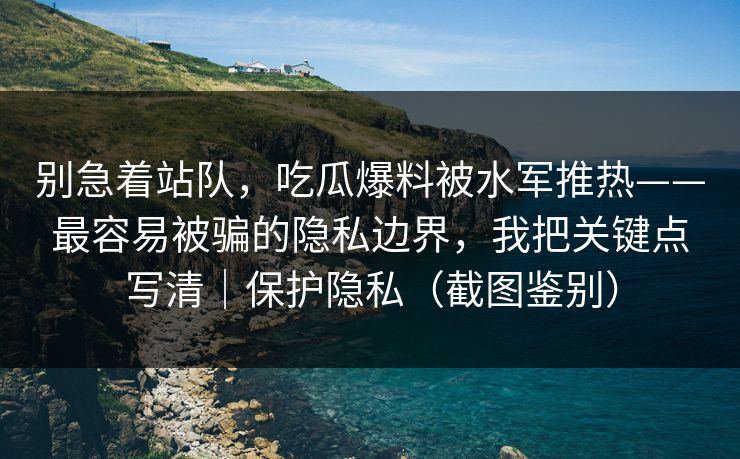 别急着站队，吃瓜爆料被水军推热——最容易被骗的隐私边界，我把关键点写清｜保护隐私（截图鉴别）