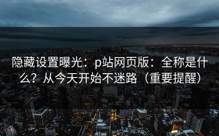 隐藏设置曝光：p站网页版：全称是什么？从今天开始不迷路（重要提醒）