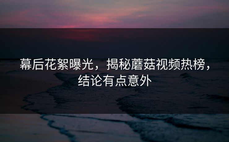 幕后花絮曝光，揭秘蘑菇视频热榜，结论有点意外