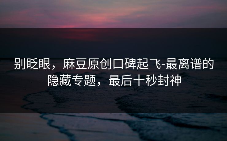 别眨眼，麻豆原创口碑起飞-最离谱的隐藏专题，最后十秒封神