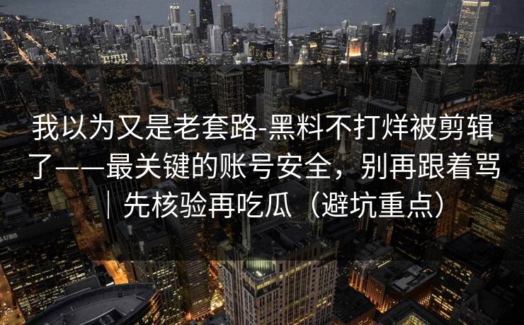 我以为又是老套路-黑料不打烊被剪辑了——最关键的账号安全，别再跟着骂｜先核验再吃瓜（避坑重点）