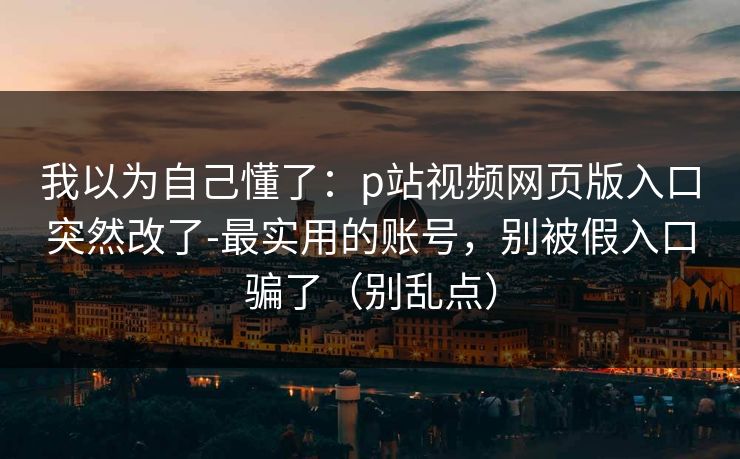 我以为自己懂了：p站视频网页版入口突然改了-最实用的账号，别被假入口骗了（别乱点）