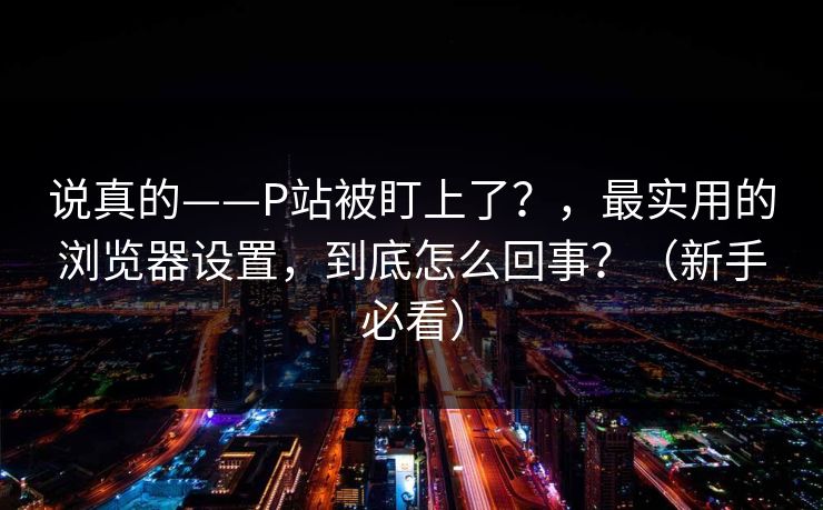说真的——P站被盯上了？，最实用的浏览器设置，到底怎么回事？（新手必看）