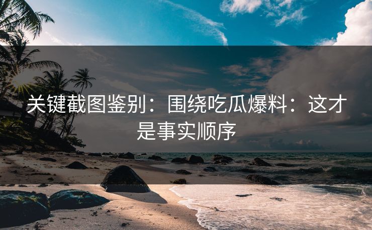 关键截图鉴别：围绕吃瓜爆料：这才是事实顺序