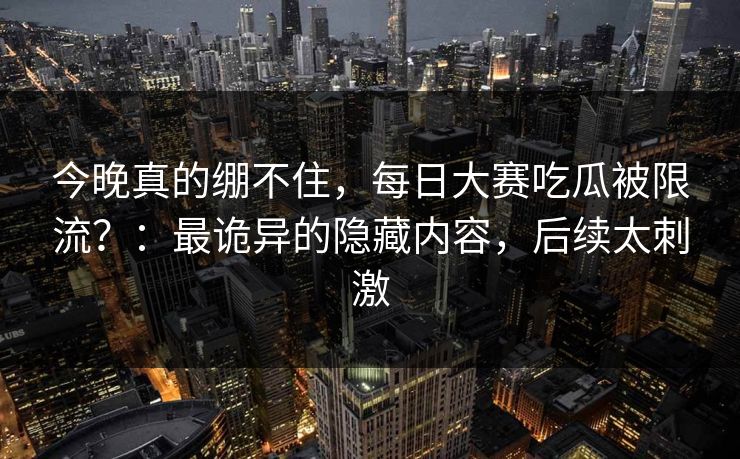 今晚真的绷不住，每日大赛吃瓜被限流？：最诡异的隐藏内容，后续太刺激