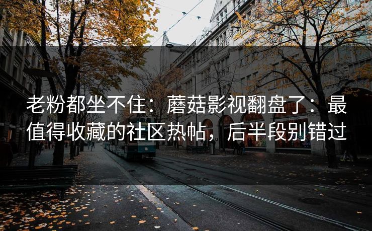 老粉都坐不住：蘑菇影视翻盘了：最值得收藏的社区热帖，后半段别错过