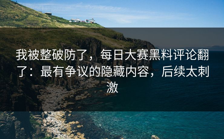 我被整破防了，每日大赛黑料评论翻了：最有争议的隐藏内容，后续太刺激