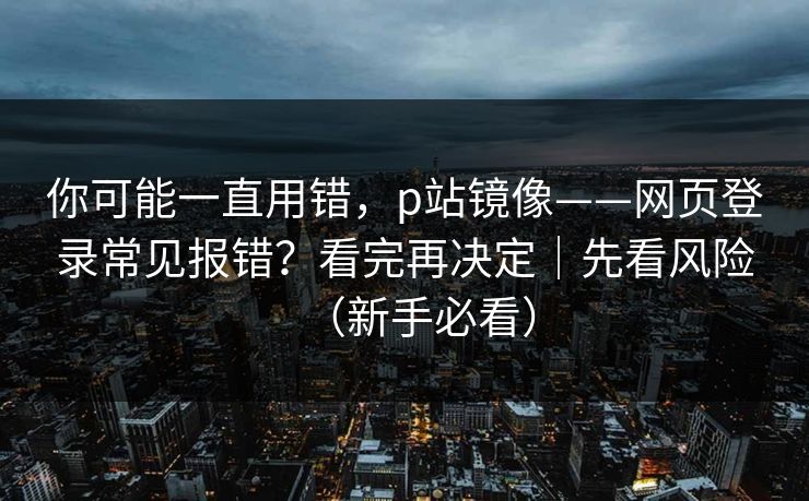 你可能一直用错，p站镜像——网页登录常见报错？看完再决定｜先看风险（新手必看）