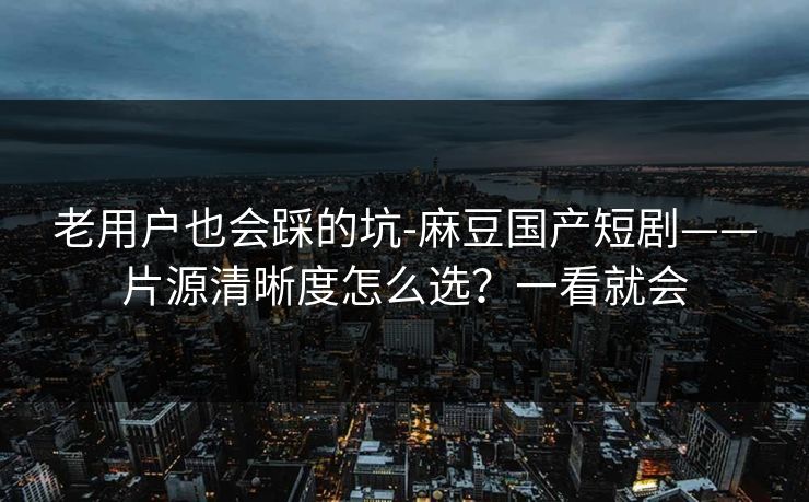 老用户也会踩的坑-麻豆国产短剧——片源清晰度怎么选？一看就会
