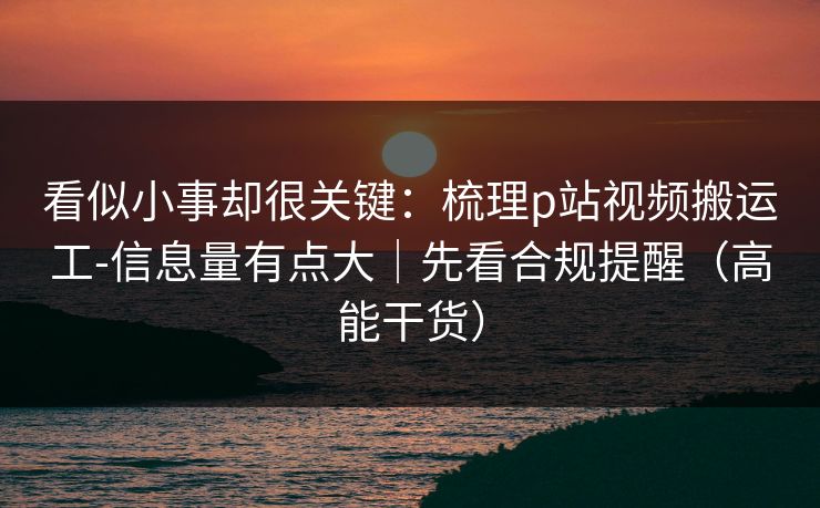 看似小事却很关键：梳理p站视频搬运工-信息量有点大｜先看合规提醒（高能干货）