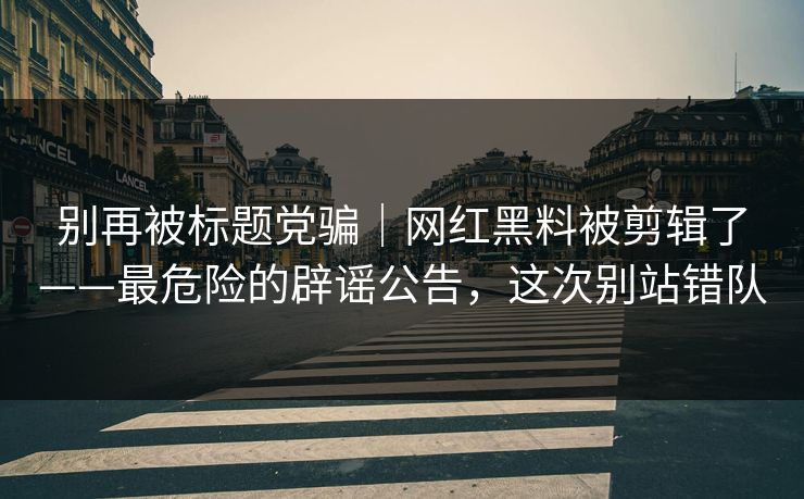 别再被标题党骗｜网红黑料被剪辑了——最危险的辟谣公告，这次别站错队