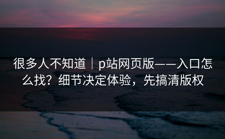 很多人不知道｜p站网页版——入口怎么找？细节决定体验，先搞清版权