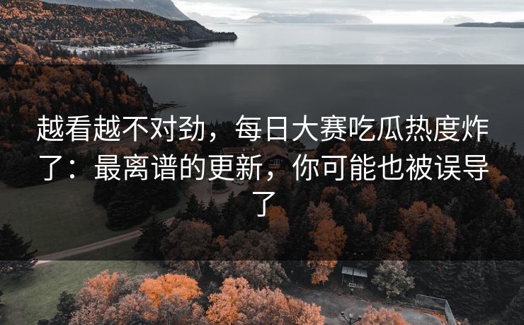 越看越不对劲，每日大赛吃瓜热度炸了：最离谱的更新，你可能也被误导了