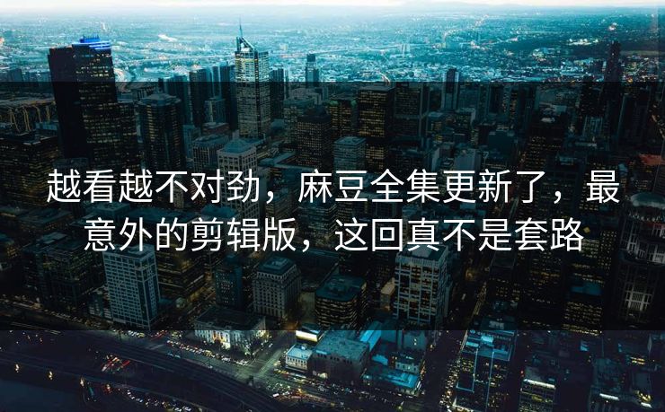 越看越不对劲，麻豆全集更新了，最意外的剪辑版，这回真不是套路