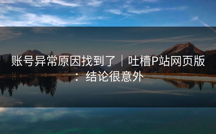 账号异常原因找到了｜吐槽P站网页版：结论很意外