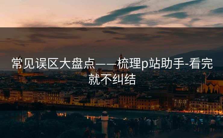 常见误区大盘点——梳理p站助手-看完就不纠结