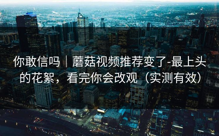你敢信吗｜蘑菇视频推荐变了-最上头的花絮，看完你会改观（实测有效）