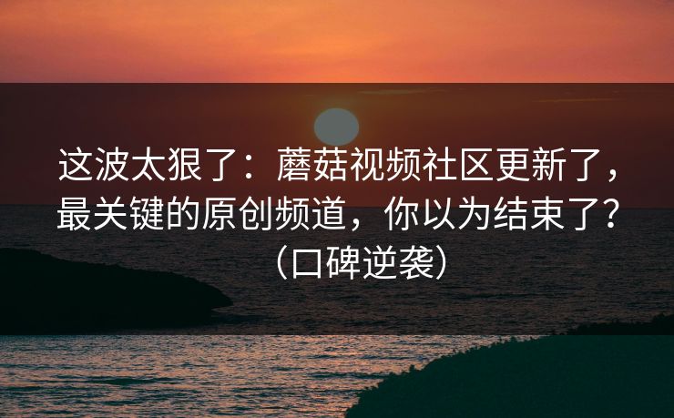 这波太狠了：蘑菇视频社区更新了，最关键的原创频道，你以为结束了？（口碑逆袭）
