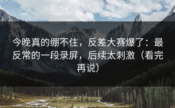 今晚真的绷不住，反差大赛爆了：最反常的一段录屏，后续太刺激（看完再说）