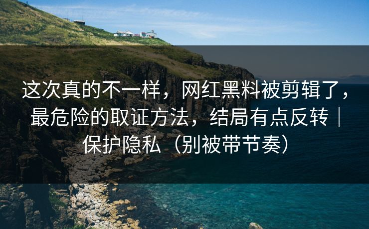 这次真的不一样，网红黑料被剪辑了，最危险的取证方法，结局有点反转｜保护隐私（别被带节奏）