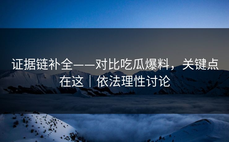 证据链补全——对比吃瓜爆料，关键点在这｜依法理性讨论