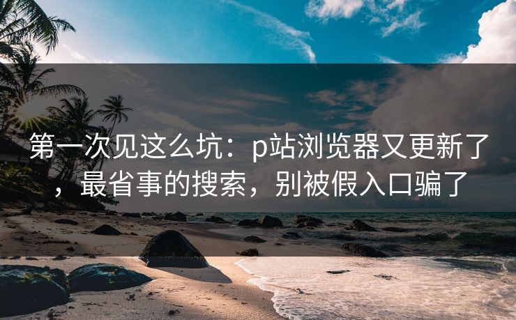 第一次见这么坑：p站浏览器又更新了，最省事的搜索，别被假入口骗了