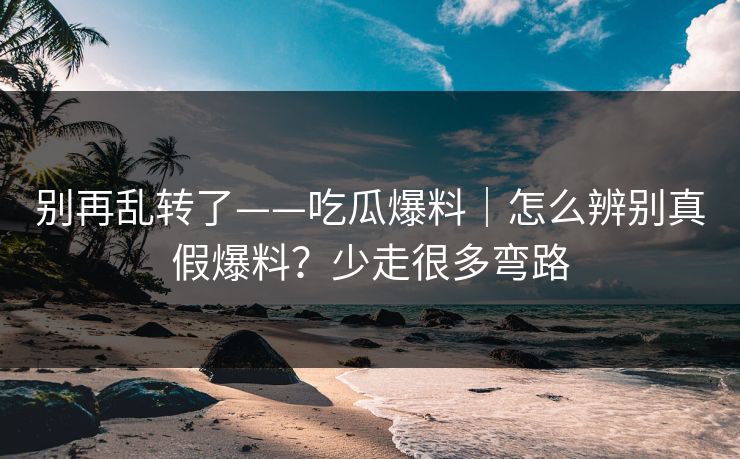 别再乱转了——吃瓜爆料｜怎么辨别真假爆料？少走很多弯路