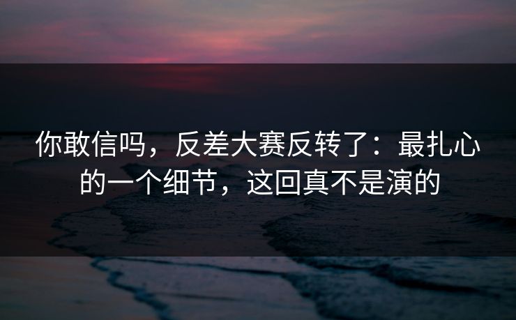 你敢信吗，反差大赛反转了：最扎心的一个细节，这回真不是演的