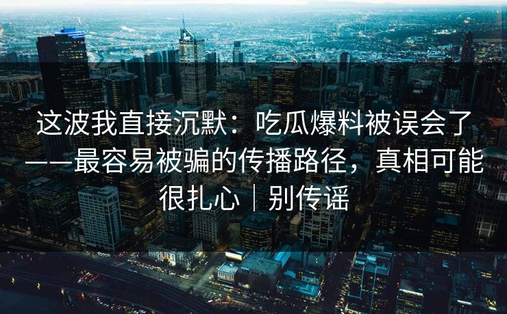 这波我直接沉默：吃瓜爆料被误会了——最容易被骗的传播路径，真相可能很扎心｜别传谣