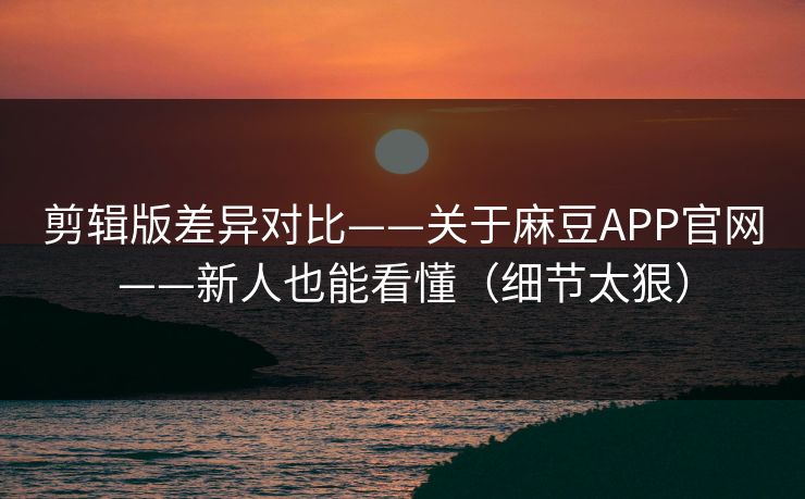 剪辑版差异对比——关于麻豆APP官网——新人也能看懂（细节太狠）