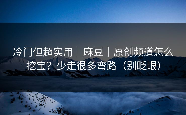 冷门但超实用｜麻豆｜原创频道怎么挖宝？少走很多弯路（别眨眼）