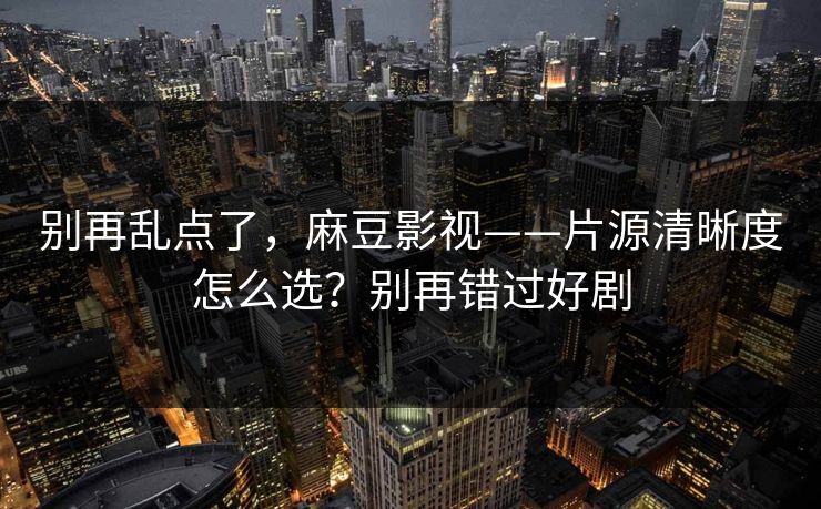 别再乱点了，麻豆影视——片源清晰度怎么选？别再错过好剧