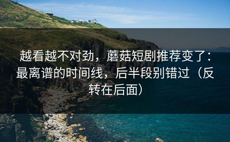 越看越不对劲，蘑菇短剧推荐变了：最离谱的时间线，后半段别错过（反转在后面）