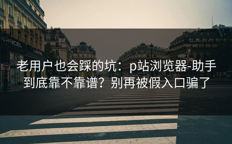 老用户也会踩的坑：p站浏览器-助手到底靠不靠谱？别再被假入口骗了