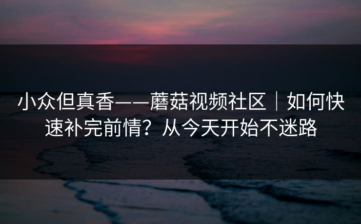 小众但真香——蘑菇视频社区｜如何快速补完前情？从今天开始不迷路