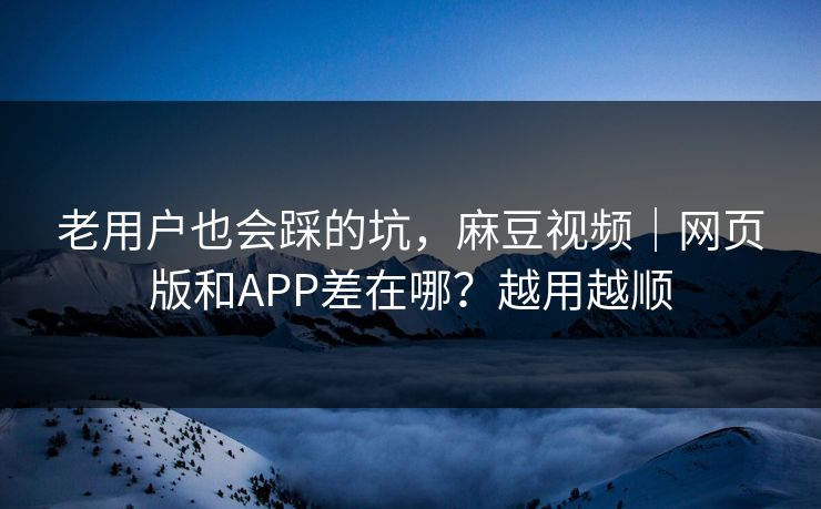 老用户也会踩的坑，麻豆视频｜网页版和APP差在哪？越用越顺