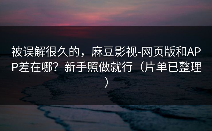 被误解很久的，麻豆影视-网页版和APP差在哪？新手照做就行（片单已整理）