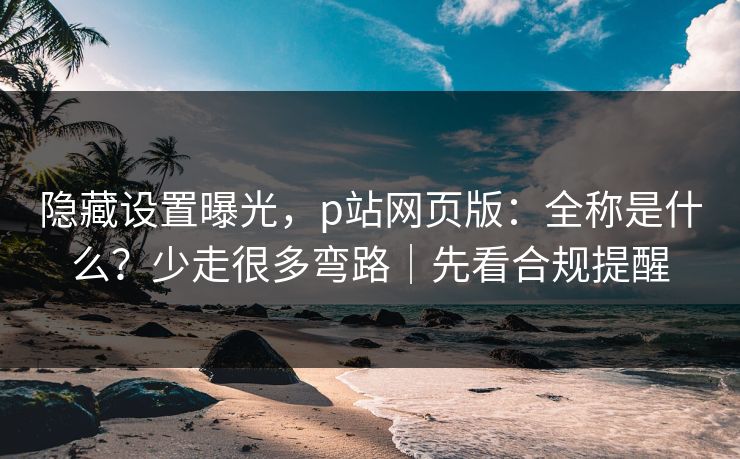 隐藏设置曝光，p站网页版：全称是什么？少走很多弯路｜先看合规提醒