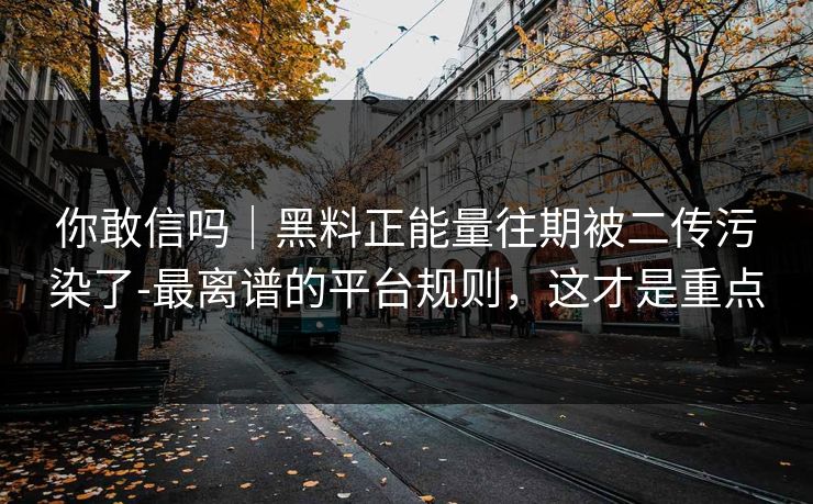 你敢信吗｜黑料正能量往期被二传污染了-最离谱的平台规则，这才是重点